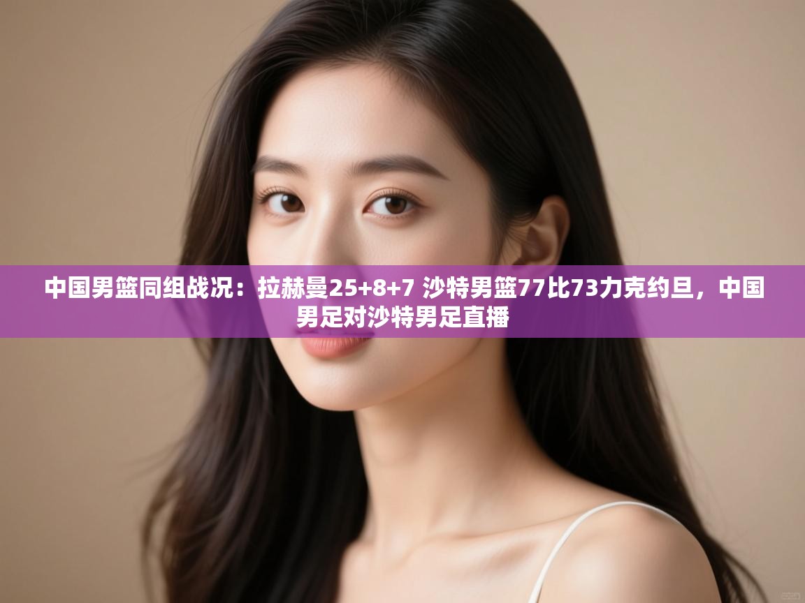 中国男篮同组战况：拉赫曼25+8+7 沙特男篮77比73力克约旦，中国男足对沙特男足直播  第2张