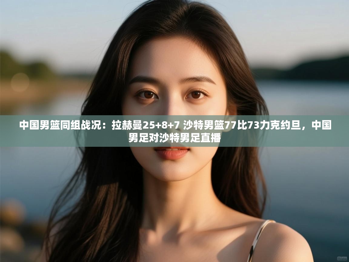 中国男篮同组战况：拉赫曼25+8+7 沙特男篮77比73力克约旦，中国男足对沙特男足直播  第1张